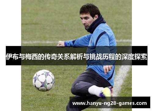 伊布与梅西的传奇关系解析与挑战历程的深度探索