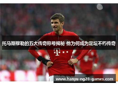 托马斯穆勒的五大传奇称号揭秘 他为何成为足坛不朽传奇