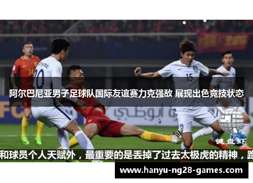 阿尔巴尼亚男子足球队国际友谊赛力克强敌 展现出色竞技状态 阿尔巴尼亚男子足球队国际友谊赛力克强敌 展现出色竞技状态