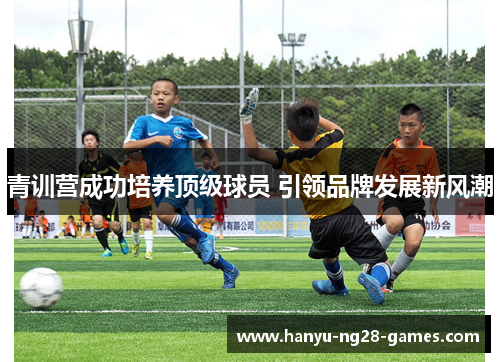 青训营成功培养顶级球员 引领品牌发展新风潮 青训营成功培养顶级球员 引领品牌发展新风潮
