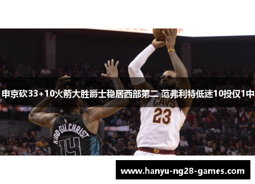 申京砍33+10火箭大胜爵士稳居西部第二 范弗利特低迷10投仅1中