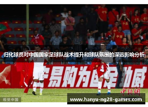 归化球员对中国国家足球队战术提升和球队氛围的深远影响分析