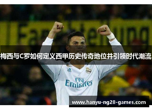 梅西与C罗如何定义西甲历史传奇地位并引领时代潮流 梅西与C罗如何定义西甲历史传奇地位并引领时代潮流
