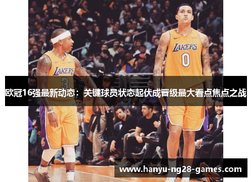 欧冠16强最新动态：关键球员状态起伏成晋级最大看点焦点之战