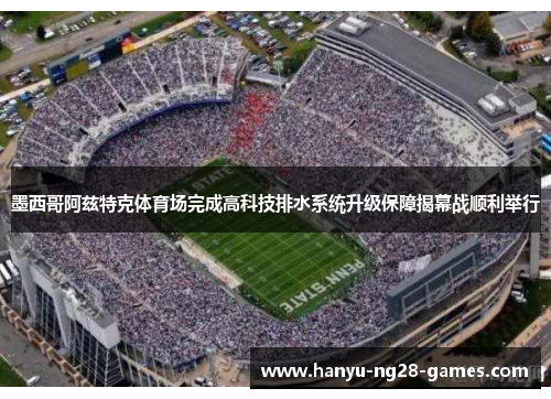 墨西哥阿兹特克体育场完成高科技排水系统升级保障揭幕战顺利举行