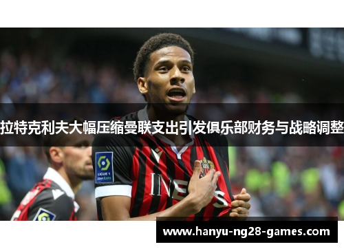 拉特克利夫大幅压缩曼联支出引发俱乐部财务与战略调整 拉特克利夫大幅压缩曼联支出引发俱乐部财务与战略调整