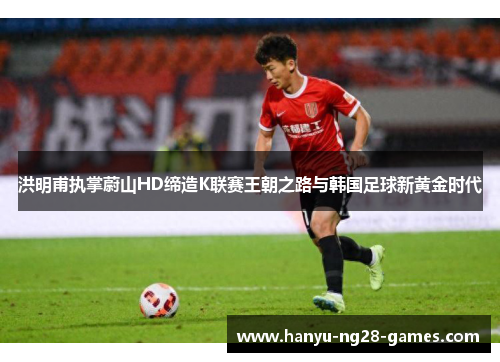 洪明甫执掌蔚山HD缔造K联赛王朝之路与韩国足球新黄金时代