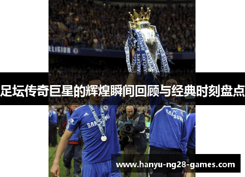 足坛传奇巨星的辉煌瞬间回顾与经典时刻盘点